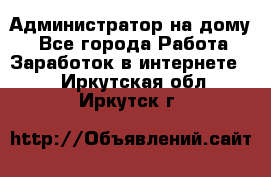 Администратор на дому  - Все города Работа » Заработок в интернете   . Иркутская обл.,Иркутск г.